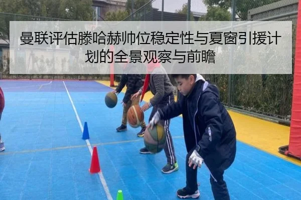 曼联评估滕哈赫帅位稳定性与夏窗引援计划的全景观察与前瞻