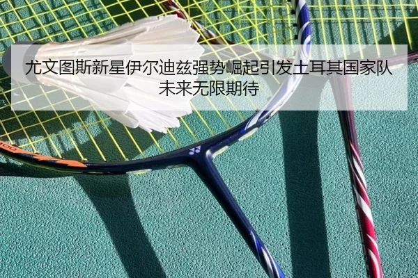 尤文图斯新星伊尔迪兹强势崛起引发土耳其国家队未来无限期待