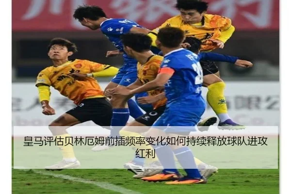 皇马评估贝林厄姆前插频率变化如何持续释放球队进攻红利